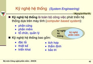 Bộ môn Công nghệ phần mềm – ĐHCN 42
NguyễnVănVỵ
Kü nghÖ hÖ thèng (System Engineering)
Kü nghÖ hÖ thèng lμ toμn bé c«ng viÖc ph¸t triÓn hÖ
thèng dùa trªn m¸y tÝnh (computer based system):
• phÇn cøng
• phÇn mÒm
• tæ chøc, qu¶n lý
Kü nghÖ hÖ thèng bao gåm:
• ®Æc t¶
• thiÕt kÕ
• triÓn khai
kü nghÖ
hÖ
thèng
kü nghÖ
phÇn mÒm
• tÝch hîp
• thÈm ®Þnh
• b¶o tr×
 