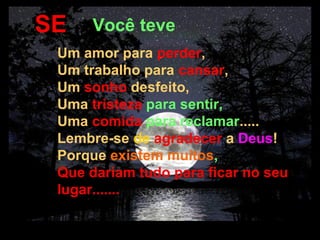 SE           Você teve
          Um amor para perder,
          Um trabalho para cansar,
          Um sonho desfeito,
          Uma tristeza para sentir,
          Uma comida para reclamar.....
          Lembre-se de agradecer a Deus!
          Porque existem muitos,
          Que dariam tudo para ficar no seu
          lugar.......

14/04/13 02:15
 