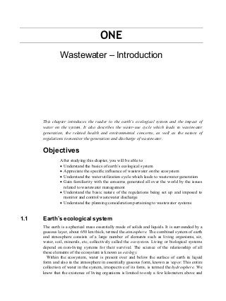ONE
Wastewater – Introduction
This chapter introduces the reader to the earth’s ecological system and the impact of
water on the system. It also describes the water-use cycle which leads to wastewater
generation, the related health and environmental concerns, as well as the nature of
regulations to monitor the generation and discharge of wastewater.
Objectives
After studying this chapter, you will be able to
• Understand the basics of earth’s ecological system
• Appreciate the specific influence of wastewater on the ecosystem
• Understand the water utilization cycle which leads to wastewater generation
• Gain familiarity with the concerns generated all over the world by the issues
related to wastewater management
• Understand the basic nature of the regulations being set up and imposed to
monitor and control wastewater discharge
• Understand the planning consideration pertaining to wastewater systems
1.1 Earth’s ecological system
The earth is a spherical mass essentially made of solids and liquids. It is surrounded by a
gaseous layer, about 650 km thick, termed the atmosphere. The combined system of earth
and atmosphere consists of a large number of elements such as living organisms, air,
water, soil, minerals, etc, collectively called the ecosystem. Living or biological systems
depend on non-living systems for their survival. The science of the relationship of all
these elements of the ecosystem is known as ecology.
Within the ecosystem, water is present over and below the surface of earth in liquid
form and also in the atmosphere in essentially gaseous form, known as vapor. This entire
collection of water in the system, irrespective of its form, is termed the hydrosphere. We
know that the existence of living organisms is limited to only a few kilometers above and
 