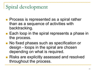 19
Spiral development
 Process is represented as a spiral rather
than as a sequence of activities with
backtracking.
 Each loop in the spiral represents a phase in
the process.
 No fixed phases such as specification or
design - loops in the spiral are chosen
depending on what is required.
 Risks are explicitly assessed and resolved
throughout the process.
 