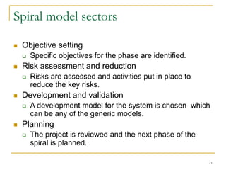 21
Spiral model sectors
 Objective setting
 Specific objectives for the phase are identified.
 Risk assessment and reduction
 Risks are assessed and activities put in place to
reduce the key risks.
 Development and validation
 A development model for the system is chosen which
can be any of the generic models.
 Planning
 The project is reviewed and the next phase of the
spiral is planned.
 