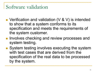 31
Software validation
 Verification and validation (V & V) is intended
to show that a system conforms to its
specification and meets the requirements of
the system customer.
 Involves checking and review processes and
system testing.
 System testing involves executing the system
with test cases that are derived from the
specification of the real data to be processed
by the system.
 
