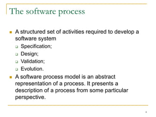4
The software process
 A structured set of activities required to develop a
software system
 Specification;
 Design;
 Validation;
 Evolution.
 A software process model is an abstract
representation of a process. It presents a
description of a process from some particular
perspective.
 