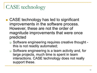 52
CASE technology
 CASE technology has led to significant
improvements in the software process.
However, these are not the order of
magnitude improvements that were once
predicted
 Software engineering requires creative thought -
this is not readily automated;
 Software engineering is a team activity and, for
large projects, much time is spent in team
interactions. CASE technology does not really
support these.
 