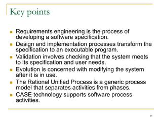 59
Key points
 Requirements engineering is the process of
developing a software specification.
 Design and implementation processes transform the
specification to an executable program.
 Validation involves checking that the system meets
to its specification and user needs.
 Evolution is concerned with modifying the system
after it is in use.
 The Rational Unified Process is a generic process
model that separates activities from phases.
 CASE technology supports software process
activities.
 