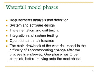 7
Waterfall model phases
 Requirements analysis and definition
 System and software design
 Implementation and unit testing
 Integration and system testing
 Operation and maintenance
 The main drawback of the waterfall model is the
difficulty of accommodating change after the
process is underway. One phase has to be
complete before moving onto the next phase.
 