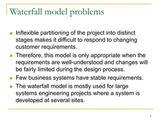 8
Waterfall model problems
 Inflexible partitioning of the project into distinct
stages makes it difficult to respond to changing
customer requirements.
 Therefore, this model is only appropriate when the
requirements are well-understood and changes will
be fairly limited during the design process.
 Few business systems have stable requirements.
 The waterfall model is mostly used for large
systems engineering projects where a system is
developed at several sites.
 