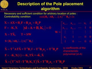Smart Structures Technologies and Earthquake Engineering, SE04 Osaka 2004
N.T.U.A.
17
Description of the Pole placement
algorithm
.
f g g
ˆ ˆ F
  
-1 -1 -1 -1
p
X T ATX + T B T B a T B P
 
f f f
ˆ ˆ ˆ
- t -
 
F K X K TX = -K X
 
.
f f g g
ˆ ˆ
  
-1 -1 -1 -1
p
X T AT-T B K T X T B a T B P
Necessary and sufficient condition for arbitrary location of poles :
Controllability condition  2n-1
rank[ ... ]=2n
f f f
B AB A B
ˆ

X TX, T = SW
 n-1
=[ ... ]
f f f
S B AB A B
n 1 n 2 1
n 2 n 3
1
a a a 1
a a 1 0
a 1 0 0
1 0 0 0
 
 
 
 
 
 
 
 
 
 
W =
ai coefficients of the
characteristic
polynomial |sI-A|
.
f g g
   p
X AX+B F B a B P
f f 0

sI- A+B K
f
-

F K X
 