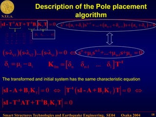 Smart Structures Technologies and Earthquake Engineering, SE04 Osaka 2004
N.T.U.A.
18
Description of the Pole placement
algorithm
     n n-1
c1 c2 ci 1 n-1 n
s-λ s-λ ... s-λ 0 s +μ s +...+μ s+μ 0
  
 
f f f f
f f
0 0
0
   

-1
-1 -1
sI - A + B K T sI - A + B K T
sI - T AT + T B K T
The transformed and initial system has the same characteristic equation
f f 0

-1 -1
sI - T AT + T B K T
n n 1 n 2 1
0 1 0 0
0 0 1 0
0 0 0 1
a a a a
 
 
 
 
 
 
 
 
   
 
0
0
0
1
 
 
 
 
 
 
 
 
 
n n 1 1
...

  
     
n n 1
1 1 n 1 n 1 n n
s a s ... a s a 0

 
       
i i i
μ a
    
fm n n-1 1
δ δ ... δ
 -1
K T
 