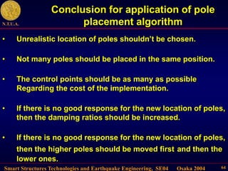Smart Structures Technologies and Earthquake Engineering, SE04 Osaka 2004
N.T.U.A.
64
Conclusion for application of pole
placement algorithm
• Unrealistic location of poles shouldn’t be chosen.
• Not many poles should be placed in the same position.
• The control points should be as many as possible
Regarding the cost of the implementation.
• If there is no good response for the new location of poles,
then the damping ratios should be increased.
• If there is no good response for the new location of poles,
then the higher poles should be moved first and then the
lower ones.
 