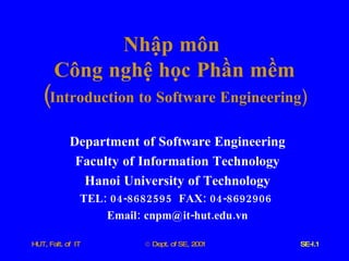Nhập   môn   Công   nghệ   học   Phần   mềm ( Introduction   to   Software   Engineering ) Department   of   Software   Engineering Faculty   of   Information   Technology Hanoi   University   of   Technology TEL : 04-8682595  FAX : 04-8692906  Email :  cnpm @ it - hut . edu . vn 