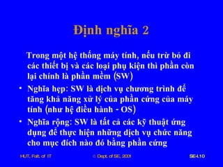 Định   nghĩa  2 Trong   một   hệ   thống   máy   tính ,  nếu   trừ   bỏ   đi   các   thiết   bị   và   các   loại   phụ   kiện   thì   phần   còn   lại   chính   là   phần   mềm  ( SW ) Nghĩa   hẹp :  SW   là   dịch   vụ   chương   trình   để   tăng   khả   năng   xử   lý   của   phần   cứng   của   máy   tính  ( như   hệ   điều   hành  -  OS ) Nghĩa   rộng :  SW   là   tất   cả   các   kỹ   thuật   ứng   dụng   để   thực   hiện   những   dịch   vụ   chức   năng   cho   mục   đích   nào   đó   bằng   phần   cứng 