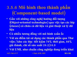 3.5.6  Mô   hình   theo   thành   phần ( Component - based   model ) Gắn   với   những   công   nghệ   hướng   đối   tượng  ( Object - oriented   technologies )  qua   việc   tạo   các   lớp  ( classes )  có   chứa   cả   dữ   liệu   và   giải   thuật   xử   lý   dữ   liệu Có   nhiều   tương   đồng   với   mô   hình   xoắn   ốc   Với   ưu   điểm   tái   sử   dụng   các   thành   phần   qua   Thư   viện  /  kho   các   lớp :  tiết   kiệm  70%  thời   gian , 80%  giá   thành ,  chỉ   số   sản   xuất  26.2/16.9 Với   UML   như   chuẩn   công   nghiệp   đang   triển   khai 