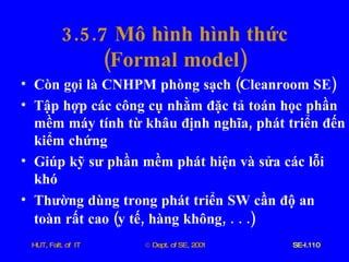 3.5.7  Mô   hình   hình   thức ( Formal   model ) Còn   gọi   là   CNHPM   phòng   sạch  ( Cleanroom   SE ) Tập   hợp   các   công   cụ   nhằm   đặc   tả   toán   học   phần   mềm   máy   tính   từ   khâu   định   nghĩa ,  phát   triển   đến   kiểm   chứng   Giúp   kỹ   sư   phần   mềm   phát   hiện   và   sửa   các   lỗi   khó   Thường   dùng   trong   phát   triển   SW   cần   độ   an   toàn   rất   cao  ( y   tế ,  hàng   không , . . .)   