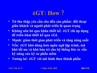 4 GT :  How  ? Từ   thu   thập   yêu   cầu   cho   đến   sản   phẩm :  đối   thoại   giữa   khách   và   người   phát   triển   là   quan   trọng Không   nên   bỏ   qua   khâu   thiết   kế . 4 GT   chỉ   áp   dụng   để   triển   khai   thiết   kế   qua  4 GL Mạnh :  giảm   thời   gian   phát   triển   và   tăng   năng   suất Yếu : 4 GT   khó   dùng   hơn   ngôn   ngữ   lập   trình ,  mã   khó   tối   ưu   và   khó   bảo   trì   cho   hệ   thống   lớn      cần   kỹ   năng   của   kỹ   sư   phần   mềm Tương   lai : 4 GT   với   mô   hình   theo   thành   phần 