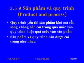 3.5.9  Sản   phẩm   và   quy   trình ( Product   and   process ) Quy   trình   yếu   thì   sản   phẩm   khó   mà   tốt ,  song   không   nên   coi   trọng   quá   mức   vào   quy   trình   hoặc   quá   mức   vào   sản   phẩm Sản   phẩm   và   quy   trình   cần   được   coi   trọng   như   nhau 