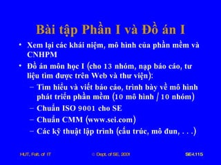 Bài   tập   Phần   I   và   Đồ   án   I Xem   lại   các   khái   niệm ,  mô   hình   của   phần   mềm   và   CNHPM Đồ   án   môn   học   I  ( cho  13  nhóm ,  nạp   báo   cáo ,  tư   liệu   tìm   được   trên   Web   và   thư   viện ):  Tìm   hiểu   và   viết   báo   cáo ,  trình   bày   về   mô   hình   phát   triển   phần   mềm  (10  mô   hình  / 10  nhóm ) Chuẩn   ISO  9001  cho   SE Chuẩn   CMM  ( www . sei . com ) Các   kỹ   thuật   lập   trình  ( cấu   trúc ,  mô   đun , . . .) 