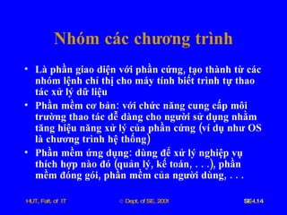 Là   phần   giao   diện   với   phần   cứng ,  tạo   thành   từ   các   nhóm   lệnh   chỉ   thị   cho   máy   tính   biết   trình   tự   thao   tác   xử   lý   dữ   liệu Phần   mềm   cơ   bản :  với   chức   năng   cung   cấp   môi   trường   thao   tác   dễ   dàng   cho   người   sử   dụng   nhằm   tăng   hiệu   năng   xử   lý   của   phần   cứng  ( ví   dụ   như   OS   là   chương   trình   hệ   thống )  Phần   mềm   ứng   dụng :  dùng   để   xử   lý   nghiệp   vụ   thích   hợp   nào   đó  ( quản   lý ,  kế   toán , . . .),  phần   mềm   đóng   gói ,  phần   mềm   của   người   dùng , . . . Nhóm   các   chương   trình 