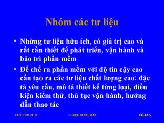 Nhóm   các   tư   liệu Những   tư   liệu   hữu   ích ,  có   giá   trị   cao   và   rất   cần   thiết   để   phát   triển ,  vận   hành   và   bảo   trì   phần   mềm Để   chế   ra   phần   mềm   với   độ   tin   cậy   cao   cần   tạo   ra   các   tư   liệu   chất   lượng   cao :  đặc   tả   yêu   cầu ,  mô   tả   thiết   kế   từng   loại ,  điều   kiện   kiểm   thử ,  thủ   tục   vận   hành ,  hướng   dẫn   thao   tác   