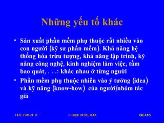 Những   yếu   tố   khác Sản   xuất   phần   mềm   phụ   thuộc   rất   nhiều   vào   con   người  ( kỹ   sư   phần   mềm ).  Khả   năng   hệ   thống   hóa   trừu   tượng ,  khả   năng   lập   trình ,  kỹ   năng   công   nghệ ,  kinh   nghiệm   làm   việc ,  tầm   bao   quát , . . .:  khác   nhau   ở   từng   người Phần   mềm   phụ   thuộc   nhiều   vào   ý   tưởng  ( idea )  và   kỹ   năng  ( know - how )  của   người / nhóm   tác   giả 