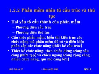 1.2.2  Phần   mềm   nhìn   từ   cấu   trúc   và   thủ   tục Hai   yếu   tố   cấu   thành   của   phần   mềm Phương   diện   cấu   trúc Phương   diện   thủ   tục Cấu   trúc   phần   mềm :  biểu   thị   kiến   trúc   các   chức   năng   mà   phần   mềm   đó   có   và   điều   kiện   phân   cấp   các   chức   năng  ( thiết   kế   cấu   trúc ) Thiết   kế   chức   năng :  theo   chiều   đứng  ( càng   sâu   càng   phức   tạp )  và   chiều   ngang  ( càng   rộng   càng   nhiều   chức   năng ,  qui   mô   càng   lớn ) 