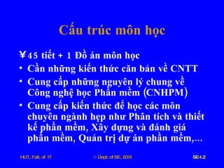 Cấu   trúc   môn   học 45  tiết  + 1  Đồ   án   môn   học Cần   những   kiến   thức   căn   bản   về   CNTT Cung   cấp   những   nguyên   lý   chung   về   Công   nghệ   học   Phần   mềm  ( CNHPM ) Cung   cấp   kiến   thức   để   học   các   môn   chuyên   ngành   hẹp   như   Phân   tích   và   thiết   kế   phần   mềm ,  Xây   dựng   và   đánh   giá   phần   mềm ,  Quản   trị   dự   án   phần   mềm ,...  