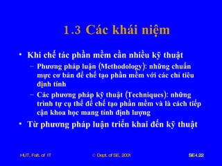 1.3  Các   khái   niệm Khi   chế   tác   phần   mềm   cần   nhiều   kỹ   thuật Phương   pháp   luận  ( Methodology ):  những   chuẩn   mực   cơ   bản   để   chế   tạo   phần   mềm   với   các   chỉ   tiêu   định   tính Các   phương   pháp   kỹ   thuật  ( Techniques ):  những   trình   tự   cụ   thể   để   chế   tạo   phần   mềm   và   là   cách   tiếp   cận   khoa   học   mang   tính   định   lượng Từ   phương   pháp   luận   triển   khai   đến   kỹ   thuật 