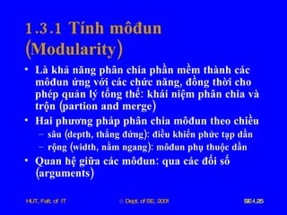 1.3.1  Tính   môđun  ( Modularity ) Là   khả   năng   phân   chia   phần   mềm   thành   các   môđun   ứng   với   các   chức   năng ,  đồng   thời   cho   phép   quản   lý   tổng   thể :  khái   niệm   phân   chia   và   trộn  ( partion   and   merge ) Hai   phương   pháp   phân   chia   môđun   theo   chiều sâu  ( depth ,  thẳng   đứng ):  điều   khiển   phức   tạp   dần rộng  ( width ,  nằm   ngang ):  môđun   phụ   thuộc   dần Quan   hệ   giữa   các   môđun :  qua   các   đối   số  ( arguments ) 