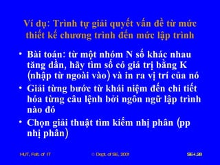 Ví   dụ :  Trình   tự   giải   quyết   vấn   đề   từ   mức   thiết   kế   chương   trình   đến   mức   lập   trình Bài   toán :  từ   một   nhóm   N   số   khác   nhau   tăng   dần ,  hãy   tìm   số   có   giá   trị   bằng   K  ( nhập   từ   ngoài   vào )  và   in   ra   vị   trí   của   nó Giải   từng   bước   từ   khái   niệm   đến   chi   tiết   hóa   từng   câu   lệnh   bởi   ngôn   ngữ   lập   trình   nào   đó Chọn   giải   thuật   tìm   kiếm   nhị   phân  ( pp   nhị   phân ) 