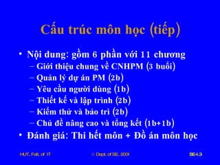 Cấu   trúc   môn   học  ( tiếp ) Nội   dung :  gồm  6  phần   với  11  chương Giới   thiệu   chung   về   CNHPM  (3  buổi ) Quản   lý   dự   án   PM  (2 b ) Yêu   cầu   người   dùng  (1 b ) Thiết   kế   và   lập   trình  (2 b ) Kiểm   thử   và   bảo   trì  (2 b ) Chủ   đề   nâng   cao   và   tổng   kết  (1 b +1 b ) Đánh   giá :  Thi   hết   môn  +  Đồ   án   môn   học 