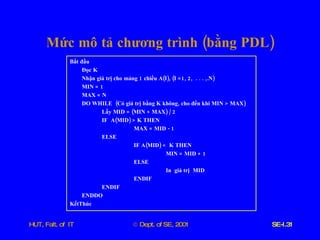 Mức   mô   tả   chương   trình  ( bằng   PDL ) Bắt   đầu Đọc   K Nhận   giá   trị   cho   mảng  1  chiều   A ( I ), ( I  =1, 2,  . . . ,. N ) MIN  = 1 MAX  =  N DO   WHILE   ( Có   giá   trị   bằng   K   không ,  cho   đến   khi   MIN  >  MAX ) Lấy   MID  = ( MIN  +  MAX ) / 2 IF   A ( MID ) >  K   THEN MAX  =  MID  - 1 ELSE IF   A ( MID ) <  K   THEN MIN  =  MID  + 1 ELSE   In   giá   trị   MID ENDIF ENDIF ENDDO KếtThúc   