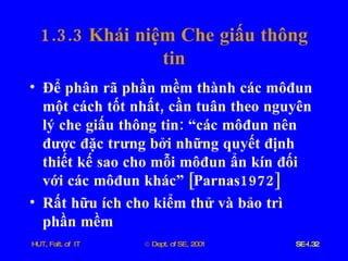 1.3.3  Khái   niệm   Che   giấu   thông   tin Để   phân   rã   phần   mềm   thành   các   môđun   một   cách   tốt   nhất ,  cần   tuân   theo   nguyên   lý   che   giấu   thông   tin :  “các   môđun   nên   được   đặc   trưng   bởi   những   quyết   định   thiết   kế   sao   cho   mỗi   môđun   ẩn   kín   đối   với   các   môđun   khác”  [ Parnas 1972] Rất   hữu   ích   cho   kiểm   thử   và   bảo   trì   phần   mềm 