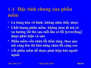 1.4  Đặc   tính   chung   của   phần   mềm Là   hàng   hóa   vô   hình ,  không   nhìn   thấy   được Chất   lượng   phần   mềm :  không   mòn   đi   mà   có   xu   hướng   tốt   lên   sau   mỗi   lần   có   lỗi  ( error / bug )  được   phát   hiện   và   sửa Phần   mềm   vốn   chứa   lỗi   tiềm   tàng ,  theo   quy   mô   càng   lớn   thì   khả   năng   chứa   lỗi   càng   cao Lỗi   phần   mềm   dễ   được   phát   hiện   bởi   người   ngoài 
