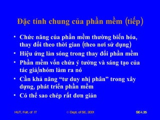 Đặc   tính   chung   của   phần   mềm  ( tiếp ) Chức   năng   của   phần   mềm   thường   biến   hóa ,  thay   đổi   theo   thời   gian  ( theo   nơi   sử   dụng ) Hiệu   ứng   làn   sóng   trong   thay   đổi   phần   mềm Phần   mềm   vốn   chứa   ý   tưởng   và   sáng   tạo   của   tác   giả / nhóm   làm   ra   nó Cần   khả   năng   “tư   duy   nhị   phân”   trong   xây   dựng ,  phát   triển   phần   mềm Có   thể   sao   chép   rất   đơn   giản 