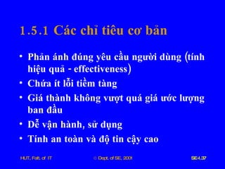 1.5.1  Các   chỉ   tiêu   cơ   bản Phản   ánh   đúng   yêu   cầu   người   dùng  ( tính   hiệu   quả  -  effectiveness ) Chứa   ít   lỗi   tiềm   tàng Giá   thành   không   vượt   quá   giá   ước   lượng   ban   đầu Dễ   vận   hành ,  sử   dụng Tính   an   toàn   và   độ   tin   cậy   cao 