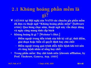 2.1  Khủng   hoảng   phần   mềm   là   gì ? 10/1968  tại   Hội   nghị   của   NATO   các   chuyên   gia   phần   mềm   đã   đưa   ra   thuật   ngữ   “Khủng   hoảng   phần   mềm”  ( Software   crisis ).  Qua   hàng   chục   năm ,  thuật   ngữ   này   vẫn   được   dùng   và   ngày   càng   mang   tính   cấp   bách Khủng   hoảng   là   gì  ? [ Webster’s   Dict .] Điểm   ngoặt   trong   tiến   trình   của   bất   kỳ   cái   gì ;  thời   điểm ,  giai   đoạn   hoặc   biến   cố   quyết   định   hay   chủ   chốt Điểm   ngoặt   trong   quá   trình   diễn   biến   bệnh   khi   trở   nên   rõ   ràng   bệnh   nhân   sẽ   sống   hay   chết Trong   phần   mềm :  Day   dứt   kinh   niên  ( chronic   affliation ,  by   Prof .  Tiechrow ,  Geneva ,  Arp . 1989) 