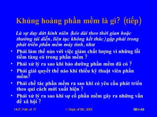 Khủng   hoảng   phần   mềm   là   gì ? ( tiếp ) Là   sự   day   dứt   kinh   niên  ( kéo   dài   theo   thời   gian   hoặc   thường   tái   diễn ,  liên   tục   không   kết   thúc )  gặp   phải   trong   phát   triển   phần   mềm   máy   tính ,  như Phải   làm   thế   nào   với   việc   giảm   chất   lượng   vì   những   lỗi   tiềm   tàng   có   trong   phần   mềm  ? Phải   xử   lý   ra   sao   khi   bảo   dưỡng   phần   mềm   đã   có  ? Phải   giải   quyết   thế   nào   khi   thiếu   kỹ   thuật   viên   phần   mềm ? Phải   chế   tác   phần   mềm   ra   sao   khi   có   yêu   cầu   phát   triển   theo   qui   cách   mới   xuất   hiện  ?  Phải   xử   lý   ra   sao   khi   sự   cố   phần   mềm   gây   ra   những   vấn   đề   xã   hội  ? 