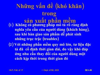 Những   vấn   đề  ( khó   khăn )  trong   sản   xuất   phần   mềm (1)  Không   có   phương   pháp   mô   tả   rõ   ràng   định   nghĩa   yêu   cầu   của   người   dùng  ( khách   hàng ),  sau   khi   bàn   giao   sản   phẩm   dễ   phát   sinh   những   trục   trặc  ( troubles ) (2)  Với   những   phần   mềm   quy   mô   lớn ,  tư   liệu   đặc   tả   đã   cố   định   thời   gian   dài ,  do   vậy   khó   đáp   ứng   nhu   cầu   thay   đổi   của   người   dùng   một   cách   kịp   thời   trong   thời   gian   đó 
