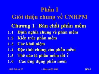 Phần   I Giới   thiệu   chung   về   CNHPM Chương  1:  Bản   chất   phần   mềm 1.1 Định   nghĩa   chung   về   phần   mềm   1.2 Kiến   trúc   phần   mềm 1.3 Các   khái   niệm 1.4 Đặc   tính   chung   của   phần   mềm 1.5 Thế   nào   là   phần   mềm   tốt  ? 1.6  Các   ứng   dụng   phần   mềm 