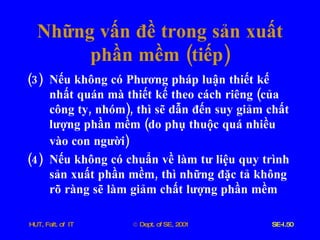 Những   vấn   đề   trong   sản   xuất   phần   mềm  ( tiếp ) (3)  Nếu   không   có   Phương   pháp   luận   thiết   kế   nhất   quán   mà   thiết   kế   theo   cách   riêng  ( của   công   ty ,  nhóm ),  thì   sẽ   dẫn   đến   suy   giảm   chất   lượng   phần   mềm  ( do   phụ   thuộc   quá   nhiều   vào   con   người )   (4)  Nếu   không   có   chuẩn   về   làm   tư   liệu   quy   trình   sản   xuất   phần   mềm ,  thì   những   đặc   tả   không   rõ   ràng   sẽ   làm   giảm   chất   lượng   phần   mềm 