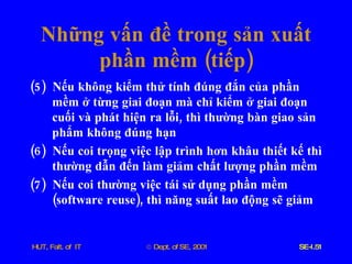 Những   vấn   đề   trong   sản   xuất   phần   mềm  ( tiếp ) (5)  Nếu   không   kiểm   thử   tính   đúng   đắn   của   phần   mềm   ở   từng   giai   đoạn   mà   chỉ   kiểm   ở   giai   đoạn   cuối   và   phát   hiện   ra   lỗi ,  thì   thường   bàn   giao   sản   phẩm   không   đúng   hạn (6)  Nếu   coi   trọng   việc   lập   trình   hơn   khâu   thiết   kế   thì   thường   dẫn   đến   làm   giảm   chất   lượng   phần   mềm (7)  Nếu   coi   thường   việc   tái   sử   dụng   phần   mềm  ( software   reuse ),  thì   năng   suất   lao   động   sẽ   giảm 