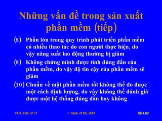 Những   vấn   đề   trong   sản   xuất   phần   mềm  ( tiếp ) (8)  Phần   lớn   trong   quy   trình   phát   triển   phần   mềm   có   nhiều   thao   tác   do   con   người   thực   hiện ,  do   vậy   năng   suất   lao   động   thường   bị   giảm (9)  Không   chứng   minh   được   tính   đúng   đắn   của   phần   mềm ,  do   vậy   độ   tin   cậy   của   phần   mềm   sẽ   giảm (10)  Chuẩn   về   một   phần   mềm   tốt   không   thể   đo   được   một   cách   định   lượng ,  do   vậy   không   thể   đánh   giá   được   một   hệ   thống   đúng   đắn   hay   không 