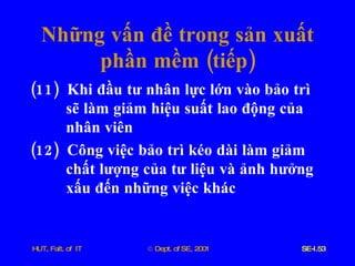 Những   vấn   đề   trong   sản   xuất   phần   mềm  ( tiếp ) (11)  Khi   đầu   tư   nhân   lực   lớn   vào   bảo   trì   sẽ   làm   giảm   hiệu   suất   lao   động   của   nhân   viên (12)  Công   việc   bảo   trì   kéo   dài   làm   giảm   chất   lượng   của   tư   liệu   và   ảnh   hưởng   xấu   đến   những   việc   khác   