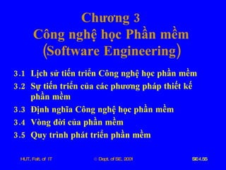 Chương  3 Công   nghệ   học   Phần   mềm ( Software   Engineering ) 3.1  Lịch   sử   tiến   triển   Công   nghệ   học   phần   mềm   3.2  Sự   tiến   triển   của   các   phương   pháp   thiết   kế   phần   mềm 3.3  Định   nghĩa   Công   nghệ   học   phần   mềm 3.4  Vòng   đời   của   phần   mềm 3.5  Quy   trình   phát   triển   phần   mềm 