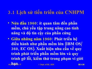 3.1  Lịch   sử   tiến   triển   của   CNHPM Nửa   đầu  1960 :  ít   quan   tâm   đến   phần   mềm ,  chủ   yếu   tập   trung   nâng   cao   tính   năng   và   độ   tin   cậy   của   phần   cứng Giữa   những   năm  1960 :  Phát   triển   hệ   điều   hành   như   phần   mềm   lớn  ( IBM   OS /360,  EC   OS ).  Xuất   hiện   nhu   cầu   về   quy   trình   phát   triển   phần   mềm   lớn   và   quy   trình   gỡ   lỗi ,  kiểm   thử   trong   phạm   vi   giới   hạn 