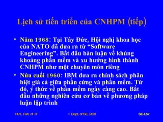 Lịch   sử   tiến   triển   của   CNHPM  ( tiếp ) Năm  1968 :  Tại   Tây   Đức ,  Hội   nghị   khoa   học   của   NATO   đã   đưa   ra   từ   “Software   Engineering” .  Bắt   đầu   bàn   luận   về   khủng   khoảng   phần   mềm   và   xu   hướng   hình   thành   CNHPM   như   một   chuyên   môn   riêng Nửa   cuối  1960 :  IBM   đưa   ra   chính   sách   phân   biệt   giá   cả   giữa   phần   cứng   và   phần   mềm .  Từ   đó ,  ý   thức   về   phần   mềm   ngày   càng   cao .  Bắt   đầu   những   nghiên   cứu   cơ   bản   về   phương   pháp   luận   lập   trình 