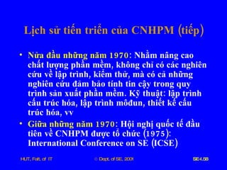 Lịch   sử   tiến   triển   của   CNHPM  ( tiếp ) Nửa   đầu   những   năm  1970 :  Nhằm   nâng   cao   chất   lượng   phần   mềm ,  không   chỉ   có   các   nghiên   cứu   về   lập   trình ,  kiểm   thử ,  mà   có   cả   những   nghiên   cứu   đảm   bảo   tính   tin   cậy   trong   quy   trình   sản   xuất   phần   mềm .  Kỹ   thuật :  lập   trình   cấu   trúc   hóa ,  lập   trình   môđun ,  thiết   kế   cấu   trúc   hóa ,  vv Giữa   những   năm  1970 :  Hội   nghị   quốc   tế   đầu   tiên   về   CNHPM   được   tổ   chức  (1975):  International   Conference   on   SE  ( ICSE ) 