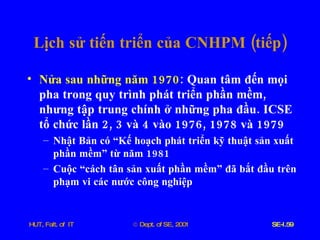 Lịch   sử   tiến   triển   của   CNHPM  ( tiếp ) Nửa   sau   những   năm  1970 :  Quan   tâm   đến   mọi   pha   trong   quy   trình   phát   triển   phần   mềm ,  nhưng   tập   trung   chính   ở   những   pha   đầu .  ICSE   tổ   chức   lần  2, 3  và  4  vào  1976, 1978  và  1979 Nhật   Bản   có   “Kế   hoạch   phát   triển   kỹ   thuật   sản   xuất   phần   mềm”   từ   năm  1981 Cuộc   “cách   tân   sản   xuất   phần   mềm”   đã   bắt   đầu   trên   phạm   vi   các   nước   công   nghiệp 