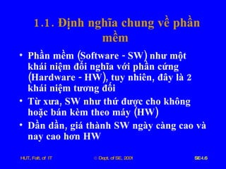 1.1.  Định   nghĩa   chung   về   phần   mềm   Phần   mềm  ( Software  -  SW )  như   một   khái   niệm   đối   nghĩa   với   phần   cứng  ( Hardware  -  HW ),  tuy   nhiên ,  đây   là  2  khái   niệm   tương   đối Từ   xưa ,  SW   như   thứ   được   cho   không   hoặc   bán   kèm   theo   máy  ( HW ) Dần   dần ,  giá   thành   SW   ngày   càng   cao   và   nay   cao   hơn   HW 