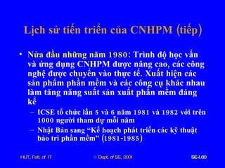 Lịch   sử   tiến   triển   của   CNHPM  ( tiếp ) Nửa   đầu   những   năm  1980 :  Trình   độ   học   vấn   và   ứng   dụng   CNHPM   được   nâng   cao ,  các   công   nghệ   được   chuyển   vào   thực   tế .  Xuất   hiện   các   sản   phẩm   phần   mềm   và   các   công   cụ   khác   nhau   làm   tăng   năng   suất   sản   xuất   phần   mềm   đáng   kể   ICSE   tổ   chức   lần  5  và  6  năm  1981  và  1982  với   trên  1000  người   tham   dự   mỗi   năm Nhật   Bản   sang   “Kế   hoạch   phát   triển   các   kỹ   thuật   bảo   trì   phần   mềm”  (1981-1985) 